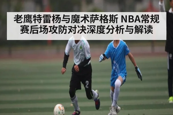 老鹰特雷杨与魔术萨格斯 NBA常规赛后场攻防对决深度分析与解读
