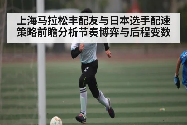 上海马拉松丰配友与日本选手配速策略前瞻分析节奏博弈与后程变数