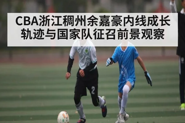 CBA浙江稠州余嘉豪内线成长轨迹与国家队征召前景观察
